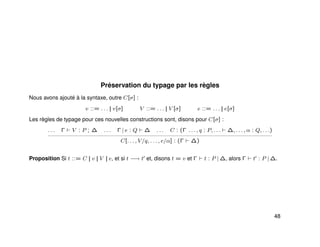 Préservation du typage par les règles
Nous avons ajouté à la syntaxe, outre C[σ] :
v ::= . . . || v[σ] V ::= . . . || V [σ] e ::= . . . || e[σ]
Les règles de typage pour ces nouvelles constructions sont, disons pour C[σ] :
. . . Γ V : P ; ∆ . . . Γ | e : Q ∆ . . . C : (Γ . . . , q : P, . . . ∆, . . . , α : Q, . . .)
C[. . . , V/q, . . . , e/α] : (Γ ∆)
Proposition Si t ::= C || v || V || e, et si t −→ t et, disons t = v et Γ t : P | ∆, alors Γ t : P | ∆.
48
 