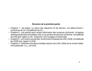 Structure de la première partie
– Chapitre 1 : les bases. Le calcul des séquents LK de Genzen, non-déterminisme /
conﬂuence de LK. Complétude de LK.
– Chapitre 2 : une solution pour rendre l’élimination des coupures conﬂuente : la logique
classique polarisée et focalisée LKQ, et sa syntaxe de preuves conﬂuente. Complétude
de LKQ (par rapport à LK). Traduction vers la logique intuitionniste.
– Chapitre 3 : une version quotientée, fortementent focalisée de LKQ, LKQS. Complétude
de LKQS (par rapport à LKQ).
– Chapitre 4 : traductions de divers lambda-calculs vers LKQ. Utilité d’une version faible-
ment polarisée LKpol de LKQ.
5
 
