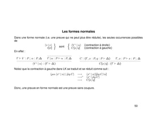 Les formes normales
Dans une forme normale (i.e. une preuve qui ne peut plus être réduite), les seules occurrences possibles
de
v | e
t[σ]
sont
V ♦
| α (contraction à droite)
C[x/q] (contraction à gauche)
En effet :
Γ V : P ; α : P, ∆ Γ | α : P α : P, ∆
V ♦
| α : (Γ ∆)
C : (Γ, x : P, q : P ∆) Γ, x : P x : P ; ∆
C[x/q] : (Γ ∆)
Notez que la contraction à gauche dans LK se traduit et se réduit comme suit :
µα. x♦
| α | ˜µq.C −→ x♦
| α [˜µq.C/α]
−→∗ x♦
| ˜µq.C
−→ C[x/q]
Donc, une preuve en forme normale est une preuve sans coupure.
50
 