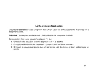 Le théorème de focalisation
Une preuve focalisée de LK est une preuve dans LK qui, lue de bas en haut (recherche de preuve), suit la
discipline focalisée.
Théorème : Tout sequent prouvable dans LK est prouvable par une preuve focalisée.
Démonstration : Soit π une preuve d’un séquent Γ ∆ :
1. On traduit cette preuve en un terme de preuve c : Γ ∆ de LKQ.
2. On applique l’élimination des coupures à c, jusquà obtenir une forme normale c.
3. On traduit la preuve sous-jacente dans LK (par simple oubli des termes et des 4 catégories de sé-
quents)
51
 