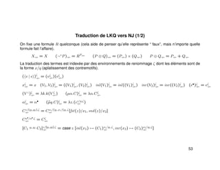 Traduction de LKQ vers NJ (1/2)
On ﬁxe une formule R quelconque (cela aide de penser qu’elle représente “ faux”, mais n’importe quelle
formule fait l’affaire).
Xcps = X (¬+
P)cps = RPcps
(P ⊗ Q)cps = (Pcps) × (Qcps) P ⊕ Qcps = Pcps + Qcps
La traduction des termes est indexée par des environnements de renommage ζ dont les éléments sont de
la forme x/q (aplatissement des contremotifs).
( v | e )ζ
cps
= (vζ
cps)(eζ
cps)
xζ
cps = x (V1, V2)ζ
cps = ((V1)ζ
cps, (V2)ζ
cps) inl(V1)ζ
cps = inl((V1)ζ
cps) inr(V2)ζ
cps = inr((V2)ζ
cps) (e•)ζ
cps = eζ
cps
(V ♦
)ζ
cps = λk.k(V ζ
cps) (µα.C)ζ
cps = λα.Cζ
cps
αζ
cps = α• (˜µq.C)ζ
cps = λz.(cz/q,ζ
cps )
Cz/(q1,q2),ζ
cps = Cx1/(q1,x1/(q1,ζ
cps [fst(z)/x1, snd(z)/x2]
Cα•
/α•
,ζ
cps = Cζ
cps
[C1
q1,q2 C2]z/[q1,q2],ζ
cps = case z [inl(x1) → (C1)x1/q1,ζ
cps , inr(x2) → (C2)x2/q2,ζ
cps ]
53
 