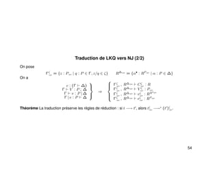 Traduction de LKQ vers NJ (2/2)
On pose
Γζ
cps = {z : Pcps | q : P ∈ Γ, z/q ∈ ζ} R∆cps
= {α•
: RPcps
| α : P ∈ ∆}
On a
c : (Γ ∆)
Γ V : P ; ∆
Γ v : P | ∆
Γ | e : P ∆



⇒



Γζ
cps , R∆cps
Cζ
cps : R
Γζ
cps , R∆cps
V ζ
cps : Pcps
Γζ
cps , R∆cps
vζ
cps : RRPcps
Γζ
cps , R∆cps
eζ
cps : RPcps
Théorème La traduction préserve les règles de réduction : si t −→ t , alors tζ
cps −→∗ (t )ζ
cps.
54
 