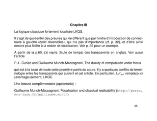 Chapitre III
La logique classique fortement focalisée LKQS.
Il s’agit de quotienter des preuves qui ne diffèrent que par l’ordre d’introduction de connec-
teurs à gauche (donc réversibles), qui n’a pas d’importance (cf. p. 32), et d’être ainsi
encore plus ﬁdèle à la notion de focalisation. Voir p. 65 pour un exemple.
A partir de la p.60, j’ai repris (faute de temps) des transparents en anglais. Voir aussi
l’article
P.-L. Curien and Guillaume Munch-Maccagnoni, The duality of computation under focus
qui est à la base de toute cette première partie du cours. Il y a quelques conﬂits de termi-
nologie entre les transparents qui suivent et cet article. En particulier, LKpol remplace ici
(avantageusement) LKQC.
Une lecture complémentaire (optionnelle) :
Guillaume Munch-Maccagnoni, Focalisation and classical realisability (http://perso.
ens-lyon.fr/guillaume.munch)
55
 