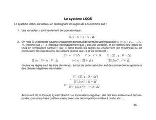 Le système LKQS
Le système LKQS est obtenu en restreignant les règles de LKQ comme suit :
1. Les variables x sont seulement de type atomique :
Ξ, x : X x : X ; ∆
2. On note Ξ un contexte gauche uniquement constitué de formules atomiques soit Ξ = x1 : P1, . . . , xn :
Pn (notons que q : X implique nécessairement que q est une variable), et on restreint les règles de
LKQ en remplaçant partout Γ par Ξ dans toutes les règles qui concernent (en hypothèse ou en
conclusion) les expressions, les valeurs (autres que x) et les contextes :
Ξ | α : P α : P , ∆
Ξ v : P | ∆ Γ | e : P ∆
v | e : (Ξ ∆)
C : (Ξ , q : P ∆)
Ξ | ˜µq.C : P ∆
(toutes les règles sauf les trois dernières). Le but de cette restriction est de contraindre le système à
des phases négatives maximales :
+/-
...
-
C : (Ξ , q : Q ∆ )
Ξ | ˜µq.C : Q ∆
Ξ (˜µq.C )• : ¬+
Q ; ∆
...
Autrement dit, la formule Q est l’objet d’une focalisation négative : elle doit être entièrement décom-
posée, puis une phase positive suivra, avec une decompostion entière à droite, etc. . ..
56
 