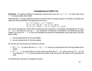 Complétude de LKQS (1/2)
Théorème : Le système LKQS est complet pour LKQ (et donc pour LK) : si C : (Γ ∆) dans LKQ, alors
Γ ∆ est prouvable dans LKQS.
Démonstration : La seule difﬁculté consiste à trouver la bonne charge inductive. On déﬁnit une relation de
réécriture entre ensembles S de séquents comme suit :
(Γ, ¬+
P ∆), S −→ (Γ P, ∆), S
(Γ, P1 ⊗ P2 ∆), S −→ (Γ, P1, P2 ∆), S
(Γ, P1 ⊕ P2 ∆), S −→ (Γ, P1 ∆), (Γ, P2 ∆), S
Une forme normale pour cette notion de réécriture est clairement un ensemble de séquents de la forme
Ξ ∆. Il est facile de voir que −→ est conﬂuente et fortement normalisante. Par déﬁnition de cette
relation, on a que si S −→∗ S , alors les propriétés suivantes sont équivalentes (aussi bien dans LKQ que
dans LKQS) :
1. tous les séquents de S sont prouvables ;
2. tous les séquents de S sont prouvables.
On montre, par récurrence sur la taille de la preuve :
1. Si C : (Γ ∆) dans LKQ et si (Γ ∆) −→∗ S, alors tous les séquents de S sont prouvables dans
LKQS.
2. Si Γ v : P | ∆ dans LKQ et si S est la forme normale de (Γ ∆), alors, pour tout (Ξ ∆ ) de
S, le séquent Ξ P | ∆ est prouvable dans LKQS, et de même pour les valeurs et les contextes de
LKQ.
On détaille deux cas dans le transparent suivant.
57
 
