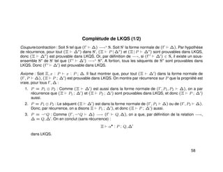 Complétude de LKQS (1/2)
Coupure/contraction : Soit S tel que (Γ ∆) −→∗ S. Soit S la forme normale de (Γ ∆). Par hypothèse
de récurrence, pour tout (Ξ ∆ ) dans S , (Ξ P | ∆ ) et (Ξ | P ∆ ) sont prouvables dans LKQS,
donc (Ξ ∆ ) est prouvable dans LKQS. Or, par déﬁnition de −→, si (Γ ∆ ) ∈ S, il existe un sous-
ensemble S de S tel que (Γ ∆ ) −→∗ S . A fortiori, tous les séquents de S sont prouvables dans
LKQS. Donc (Γ ∆ ) est prouvable dans LKQS.
Axiome : Soit Ξ, x : P x : P ; ∆. Il faut montrer que, pour tout (Ξ ∆ ) dans la forme normale de
(Γ, P ∆), (Ξ P ; ∆ ) est prouvable dans LKQS. On montre par récurrence sur P que la propriété est
vraie, pour tous Γ, ∆ :
1. P = P1 ⊗ P2 : Comme (Ξ ∆ ) est aussi dans la forme normale de (Γ, P1, P2 ∆), on a par
récurrence que (Ξ P1 ; ∆ ) et (Ξ P2 ; ∆ ) sont prouvables dans LKQS, et donc (Ξ P ; ∆ )
aussi.
2. P = P1 ⊕ P2 : Le séquent (Ξ ∆ ) est dans la forme normale de (Γ, P1 ∆) ou de (Γ, P2 ∆).
Donc, par récurrence, on a disons Ξ P1 ; ∆ ), et donc (Ξ P ; ∆ ) aussi.
3. P = ¬+
Q : Comme (Γ, ¬+
Q ∆) −→ (Γ Q, ∆), on a que, par déﬁnition de la relation −→,
∆ = Q, ∆ . On en conclut (sans récurrence) :
Ξ α•
: P ; Q, ∆
dans LKQS.
58
 