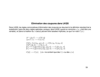 Elimination des coupures dans LKQS
Dans LKQS, les règles commutatives d’élimination des coupures se résument à la déﬁnition standard de la
substitution (sans les deux règles spéciales, puisque, dans LKQS, quand on rencontre x/q, q doit être une
variable), et (dans la tradition du λ-calcul) peuvent être laissées implicites, ce que l’on note C{σ} :
V ♦
| ˜µq.C −→ C[V/q]
µα.C | e −→ C{e/α}
C[(V1, V2)/(q1, q2), σ] −→ C[V1/q1, V2/q2, σ]
C[e•/α•, σ] −→ C[e/α, σ]
[C1
q1,q2 C2][inl(V1)/[q1, q2], σ] −→ C1[V1/q1, σ]
[C1
q1,q2 C2][inr(V2)/[q1, q2], σ] −→ C2[V2/q2, σ]
C[σ] −→ C{σ} ( si σ ne contient que des V/x ou des e/α)
59
 