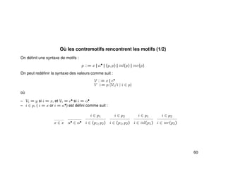 Où les contremotifs rencontrent les motifs (1/2)
On déﬁnit une syntaxe de motifs :
p ::= x || α•
|| (p, p) || inl(p) || inr(p)
On peut redéﬁnir la syntaxe des valeurs comme suit :
V ::= x || e•
V ::= p Vi/i | i ∈ p
où
– Vi = y si i = x, et Vi = e• si i = α•
– i ∈ p, ( i = x or i = α•) est déﬁni comme suit :
x ∈ x α• ∈ α•
i ∈ p1
i ∈ (p1, p2)
i ∈ p2
i ∈ (p1, p2)
i ∈ p1
i ∈ inl(p1)
i ∈ p2
i ∈ inr(p2)
60
 