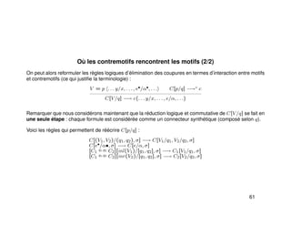 Où les contremotifs rencontrent les motifs (2/2)
On peut alors reformuler les règles logiques d’élimination des coupures en termes d’interaction entre motifs
et contremotifs (ce qui justiﬁe la terminologie) :
V = p . . . y/x, . . . , e•/α•, . . . C[p/q] −→∗ c
C[V/q] −→ c{. . . y/x, . . . , e/α, . . .}
Remarquer que nous considérons maintenant que la réduction logique et commutative de C[V/q] se fait en
une seule étape : chaque formule est considérée comme un connecteur synthétique (composé selon q).
Voici les règles qui permettent de réécrire C[p/q] :
C[(V1, V2)/(q1, q2), σ] −→ C[V1/q1, V2/q2, σ]
C[e•/α•, σ] −→ C[e/α, σ]
[C1
q1,q2 C2][inl(V1)/[q1, q2], σ] −→ C1[V1/q1, σ]
[C1
q1,q2 C2][inr(V2)/[q1, q2], σ] −→ C2[V2/q2, σ]
61
 