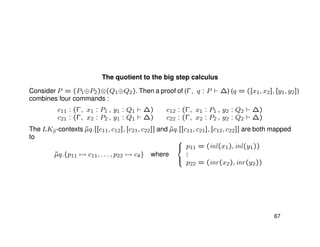 The quotient to the big step calculus
Consider P = (P1⊕P2)⊗(Q1⊕Q2). Then a proof of (Γ, q : P ∆) (q = ([x1, x2], [y1, y2])
combines four commands :
c11 : (Γ, x1 : P1 , y1 : Q1 ∆) c12 : (Γ, x1 : P1 , y2 : Q2 ∆)
c21 : (Γ, x2 : P2 , y1 : Q1 ∆) c22 : (Γ, x2 : P2 , y2 : Q2 ∆)
The LK˜µ-contexts ˜µq.[[c11, c12], [c21, c22]] and ˜µq.[[c11, c21], [c12, c22]] are both mapped
to
˜µq.{p11 → c11, . . . , p22 → c4} where



p11 = (inl(x1), inl(y1))
...
p22 = (inr(x2), inr(y2))
67
 