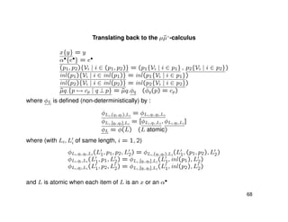 Translating back to the µ˜µ+
-calculus
x{y} = y
α•{e•} = e•
(p1, p2){Vi | i ∈ (p1, p2)} = (p1{Vi | i ∈ p1} , p2{Vi | i ∈ p2})
inl(p1){Vi | i ∈ inl(p1)} = inl(p1{Vi | i ∈ p1})
inl(p2){Vi | i ∈ inl(p2)} = inl(p2{Vi | i ∈ p2})
˜µq.{p → cp | q ⊥ p} = ˜µq.φq (φq(p) = cp)
where φL is deﬁned (non-deterministically) by :
φL1,(q1,q2),L2
= φL1,q1,q2,L2
φL1,[q1,q2],L2
= [φL1,q1,L2
, φL1,q2,L2
]
φL = φ(L) (L atomic)
where (with Li, Li of same length, i = 1, 2)
φL1,q1,q2,L2
(L1, p1, p2, L2) = φL1,(q1,q2),L2
(L1, (p1, p2), L2)
φL1,q1,L2
(L1, p1, L2) = φL1,[q1,q2],L2
(L1, inl(p1), L2)
φL1,q2,L2
(L1, p2, L2) = φL1,[q1,q2],L2
(L1, inl(p2), L2)
and L is atomic when each item of L is an x or an α•
68
 