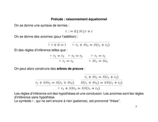 Prélude : raisonnement équationnel
On se donne une syntaxe de termes :
t ::= 0 || St || t + t
On se donne des axiomes (pour l’addition) :
t + 0 = t t1 + St2 = S(t1 + t2)
Et des règles d’inférence telles que :
t1 = t2 t2 = t3
t1 = t3
t1 = t2
St1 = St2
On peut alors construire des arbres de preuve :
t1 + SSt2 = S(t1 + St2)
t1 + St2 = S(t1 + t2)
S(t1 + St2) = SS(t1 + t2)
t1 + SSt2 = SS(t1 + t2)
Les règles d’inférence ont des hypothèses et une conclusion. Les axiomes sont les règles
d’inférence sans hypothèse.
Le symbole , qui ne sert encore à rien (patience), est prononcé “thèse”.
7
 