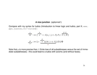 A nice junction (optionnel !)
Compare with my syntax for ludics (Introduction to linear logic and ludics, part II, www.
pps.jussieu.fr/~curien) :
e
M ::= {
p
J → λ{xj | j ∈ J}.PJ |
q ⊥ p
J ∈ N}
P
c
::= (x ·
p
I ){Mi | i ∈ I}
V
|| Ω ||
Note that p is more precise than I (ﬁnite tree of all subaddresses versus the set of imme-
diate subaddresses) : this could lead to a ludics with axioms (and without faxes).
71
 