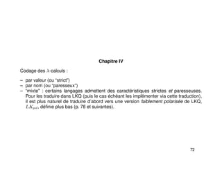 Chapitre IV
Codage des λ-calculs :
– par valeur (ou “strict”)
– par nom (ou “paresseux”)
– “mixte" : certains langages admettent des caractéristiques strictes et paresseuses.
Pour les traduire dans LKQ (puis le cas échéant les implémenter via cette traduction),
il est plus naturel de traduire d’abord vers une version faiblement polarisée de LKQ,
LKpol, déﬁnie plus bas (p. 78 et suivantes).
72
 