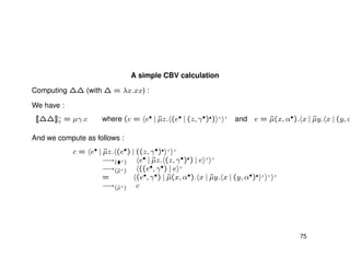 A simple CBV calculation
Computing ∆∆ (with ∆ = λx.xx) :
We have :
[[∆∆]]+
v = µγ.c where (c = e• | ˜µz. (e• | (z, γ•) ) + +
and e = ˜µ(x, α•). x | ˜µy. x | (y, α
And we compute as follows :
c = e• | ˜µz. (e•) | ((z, γ•) + +
−→( +) e• | ˜µz. (z, γ•) ) | e + +
−→(˜µ+) ((e•, γ•) | e +
= (e•, γ•) | ˜µ(x, α•). x | ˜µy. x | (y, α•) + + +
−→(˜µ+) c
75
 