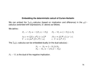 Embedding the deterministic calculi of Curien-Herbelin
We can embed the λµ˜µQ-calculus (based on implication and difference) in the µ˜µ+
-
calculus (extended with expressions, cf. above) as follows.
We deﬁne :
P1 →+
P2 = ¬+
(P1 ⊗ ¬+
P2) P2 −−+
P1 = (¬+
P1) ⊗ P2
λx.v = (˜µ(x, α•). v | α )• βλ.e = ˜µ(β•, x). x♦
| e
V · e = ˜µα•. (V, e•)♦
| α e · V = (e•, V )
The λµ˜µT -calculus can be embedded dually (in the dual calculus) :
N1 →−
N2 = (¬−
N1) N2
N2 −−−
N1 = ¬−
(N1 ¬−
N2)
P2 −−+
P1 is the dual of the negative implication.
76
 