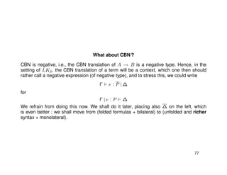 What about CBN ?
CBN is negative, i.e., the CBN translation of A → B is a negative type. Hence, in the
setting of LK˜µ, the CBN translation of a term will be a context, which one then should
rather call a negative expression (of negative type), and to stress this, we could write
Γ e : P | ∆
for
Γ | e : P ∆
We refrain from doing this now. We shall do it later, placing also ∆ on the left, which
is even better : we shall move from (folded formulas + bilateral) to (unfolded and richer
syntax + monolateral).
77
 