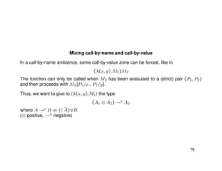 Mixing call-by-name and call-by-value
In a call-by-name ambience, some call-by-value zone can be forced, like in
(λ(x, y).M1)M2
The function can only be called when M2 has been evaluated to a (strict) pair (P1, P2)
and then proceeds with M1[P1/x , P2/y].
Thus, we want to give to (λ(x, y).M1) the type
(A1 ⊗ A2) →n
A2
where A →n B = (↑A) B.
(⊗ positive, →n negative)
79
 