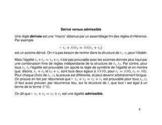 Dérivé versus admissible
Une règle dérivée est une “macro” obtenue par un assemblage ﬁni des règles d’inférence.
Par exemple
t1 + SSt2 = SS(t1 + t2)
est un axiome dérivé. On n’a pas besoin de rentrer dans la structure de t1, t2 pour l’établir.
Mais l’égalité t1+t2 = t2+t1 n’est pas prouvable avec les axiomes donnés plus haut par
une combinaison ﬁnie de règles indépendante de la structure de t1, t2. Par contre, pour
tous t1, t2 l’égalité est prouvable (on ajoute la règle de symétrie de l’égalité et on montre
que, disons, t1 + t2 et t2 + t1 sont tous deux égaux à SSS0, pour t1 = SS0, t2 = S0).
Pour chaque choix de t1, t2 la preuve est différente, et peut devenir arbitrairement longue.
On prouve en fait par récurrence que t1 + t2 = t2 + t1 est prouvable pour tous t1, t2
(il faut aussi prouver, par récurrence itou, sur la structure de t, que tout t est égal à un
terme de la forme Sn0).
On dit que t1 + t2 = t2 + t1 est une égalité admissible.
8
 