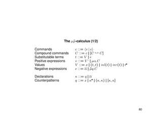 The µ˜µ-calculus (1/2)
Commands c ::= v | e
Compound commands C ::= c || [C κ,κ C]
Substitutable terms t ::= V || e
Positive expressions v ::= V ♦
|| µα.C
Values V ::= x || (t, t) || inl(t) || inr(t) || t•
Negative expressions e ::= α || ˜µq.C
Declarations κ ::= q || α
Counterpatterns q ::= x || κ• || (κ, κ) || [κ, κ]
80
 
