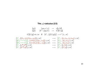 The µ˜µ-calculus (2/2)
(µ) µα.c | e → c[e/α]
(˜µ) V ♦
| ˜µq.C → C[V/q]
C[V/q] = c σ if C , {(V/q)} −→∗
c , σ
C , {(t1, t2)/(κ1, κ2)} ∪ σ −→ C , {t1/κ1, t2/κ2} ∪ σ
[C1
κ1,κ2 C2] , {inl(t1)/[κ1, κ2]} ∪ σ −→ C1 , {t1/κ1} ∪ σ
[C1
κ1,κ2 C2] , {inr(t2)/[κ1, κ2]} ∪ σ −→ C2 , {t2/κ2} ∪ σ
C , {e•/α•} ∪ σ −→ C , {e/α} ∪ σ
C , {V •/q•} ∪ σ −→ C , {V/q} ∪ σ
81
 