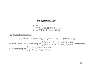 The system LKpol (1/3)
A ::= P || N
P ::= X || A ⊗ A || A ⊕ A || (↓A)
N ::= X || A A || A A || (↑A)
Four kinds of judgements :
C : (Λ ) (Λ v : P | ) (Λ V : P ; ) (Λ e : N | )
We write (Λ t : A | ) collectively for
(Λ V : P ; ) (t = V, A = P)
(Λ e : N | ) (t = e, A = N)
and we write
κ : A collectively for
α : N (κ = α, A = N)
q : P (κ = q, A = P)
82
 