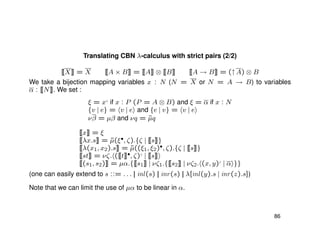 Translating CBN λ-calculus with strict pairs (2/2)
[[X]] = X [[A × B]] = [[A]] ⊗ [[B]] [[A → B]] = (↑A) ⊗ B
We take a bijection mapping variables x : N (N = X or N = A → B) to variables
α : [[N]]. We set :
ξ = x♦
if x : P (P = A ⊗ B) and ξ = α if x : N
{v | e} = v | e and {e | v} = v | e
νβ = µβ and νq = ˜µq
[[x]] = ξ
[[λx.s]] = ˜µ(ξ•, ζ).{ζ | [[s]]}
[[λ(x1, x2).s]] = ˜µ((ξ1, ξ2)•, ζ).{ζ | [[s]]}
[[st]] = νζ. ([[t]]•, ζ)♦
| [[s]]
[[(s1, s2)]] = µα.{[[s1]] | νζ1.{[[s2]] | νζ2. (x, y)♦
| α }}
(one can easily extend to s ::= . . . || inl(s) || inr(s) || λ[inl(y).s | inr(z).s])
Note that we can limit the use of µα to be linear in α.
86
 