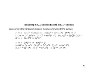 Translating the µ˜µ-calculus back to the µ˜µ+
-calculus
Cases where the translation does not merely commute with the syntax :
x† = x inl(e)† = inl((e†)•) inr(e)† = inl((e†)•) (V •)† = V †
(V, e)† = (V †, (e†)•) (e, V )† = ((e†)•, V †) (e1, e2)† = ((e†
1)•, (e†
2)•)
α† = α (˜µq.C)† = ˜µq†.C†
x† = x (α•)† = α• (q•)† = q†
(q, α)† = (q†, α•) (α, q)† = (α•, q†) (α, β)† = (α•, β•)
[q, α]† = [q†, α•] [α, q]† = [α•, q†] [α, β]† = [α•, β•]
87
 