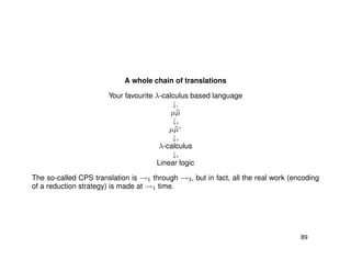 A whole chain of translations
Your favourite λ-calculus based language
↓1
µ˜µ
↓2
µ˜µ+
↓3
λ-calculus
↓4
Linear logic
The so-called CPS translation is →1 through →3, but in fact, all the real work (encoding
of a reduction strategy) is made at →1 time.
89
 