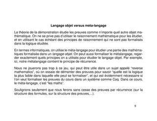 Langage objet versus méta-langage
La théorie de la démonstration étudie les preuves comme n’importe quel autre objet ma-
thématique. On ne se prive pas d’utiliser le raisonnement mathématique pour les étudier,
et en utilisant le cas échéant des principes de raisonnement qui ne sont pas formalisés
dans la logique étudiée.
En termes informatiques, on utilise le méta-langage pour étudier une partie des mathéma-
tiques formalisée dans un langage objet. On peut aussi formaliser le métalangage, regar-
der exactement quels principes on a utilisés pour étudier le langage objet. Par exemple,
ici, notre métalangage contient le principe de récurrence.
Nous ne jouerons pas trop à ce jeu, qui peut être utile dans un sujet appelé “reverse
mathematics”, où on essaie de démonter des preuves pour savoir “quelle est la logique
la plus faible dans laquelle elle peut se formaliser”, et qui est évidemment nécessaire si
l’on veut formaliser les preuves du cours dans un système comme Coq. Dans ce cours,
le méta-langage, c’est “les maths”.
Soulignons seulement que nous ferons sans cesse des preuves par récurrence (sur la
structure des formules, sur la structure des preuves,...).
9
 