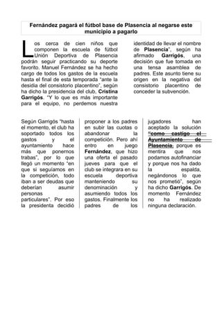 Fernández pagará el fútbol base de Plasencia al negarse este
municipio a pagarlo
os cerca de cien niños que
componen la escuela de fútbol
Unión Deportiva de Plasencia
podrán seguir practicando su deporte
favorito. Manuel Fernández se ha hecho
cargo de todos los gastos de la escuela
hasta el final de esta temporada “ante la
desidia del consistorio placentino”, según
ha dicho la presidencia del club, Cristina
Garrigós. “Y lo que es más importante
para el equipo, no perdemos nuestra
L
identidad de llevar el nombre
de Plasencia”, según ha
afirmado Garrigós, una
decisión que fue tomada en
una tensa asamblea de
padres. Este asunto tiene su
origen en la negativa del
consistorio placentino de
conceder la subvención.
Según Garrigós “hasta
el momento, el club ha
soportado todos los
gastos y el
ayuntamiento hace
más que ponernos
trabas”, por lo que
llegó un momento “en
que si seguíamos en
la competición, todo
iban a ser deudas que
deberían asumir
personas
particulares”. Por eso
la presidenta decidió
proponer a los padres
en subir las cuotas o
abandonar la
competición. Pero ahí
entro en juego
Fernández, que hizo
una oferta el pasado
jueves para que el
club se integrara en su
escuela deportiva
manteniendo su
denominación y
asumiendo todos los
gastos. Finalmente los
padres de los
jugadores han
aceptado la solución
“como castigo el
Ayuntamiento de
Plasencia, porque es
mentira que nos
podamos autofinanciar
y porque nos ha dado
la espalda,
negándonos lo que
nos prometió”, según
ha dicho Garrigós. De
momento Fernández
no ha realizado
ninguna declaración.
 