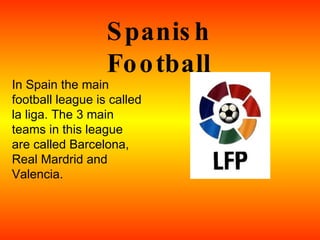 Spanish Football In Spain the main football league is called la liga. The 3 main teams in this league are called Barcelona, Real Mardrid and Valencia.  
