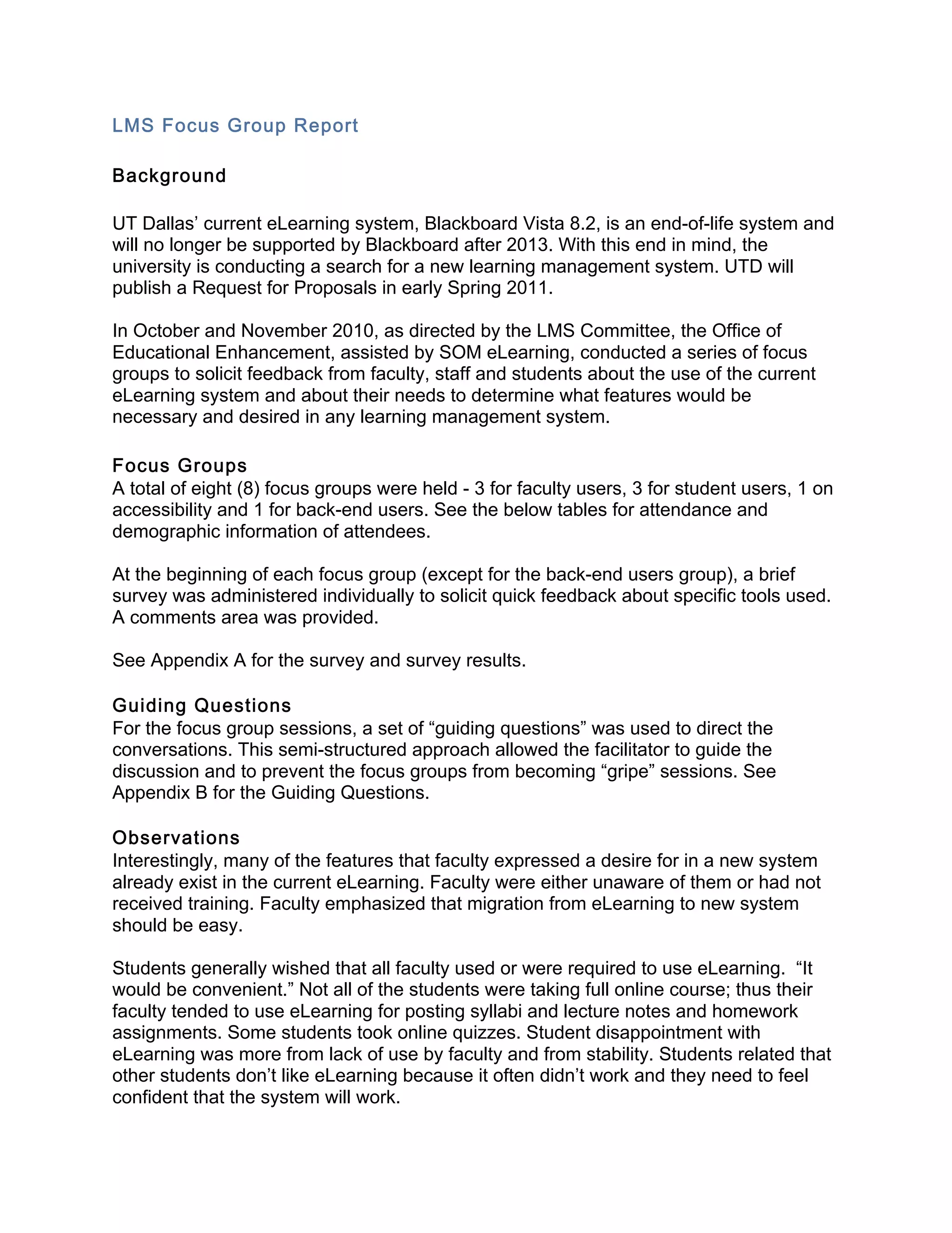 LMS Focus Group Report 
 
Background 
 
UT Dallas’ current eLearning system, Blackboard Vista 8.2, is an end-of-life system and
will no longer be supported by Blackboard after 2013. With this end in mind, the
university is conducting a search for a new learning management system. UTD will
publish a Request for Proposals in early Spring 2011.

In October and November 2010, as directed by the LMS Committee, the Office of
Educational Enhancement, assisted by SOM eLearning, conducted a series of focus
groups to solicit feedback from faculty, staff and students about the use of the current
eLearning system and about their needs to determine what features would be
necessary and desired in any learning management system.
 
Focus Groups 
A total of eight (8) focus groups were held - 3 for faculty users, 3 for student users, 1 on
accessibility and 1 for back-end users. See the below tables for attendance and
demographic information of attendees.

At the beginning of each focus group (except for the back-end users group), a brief
survey was administered individually to solicit quick feedback about specific tools used.
A comments area was provided.

See Appendix A for the survey and survey results.

Guiding Questions 
For the focus group sessions, a set of “guiding questions” was used to direct the
conversations. This semi-structured approach allowed the facilitator to guide the
discussion and to prevent the focus groups from becoming “gripe” sessions. See
Appendix B for the Guiding Questions.

Observations 
Interestingly, many of the features that faculty expressed a desire for in a new system
already exist in the current eLearning. Faculty were either unaware of them or had not
received training. Faculty emphasized that migration from eLearning to new system
should be easy.

Students generally wished that all faculty used or were required to use eLearning. “It
would be convenient.” Not all of the students were taking full online course; thus their
faculty tended to use eLearning for posting syllabi and lecture notes and homework
assignments. Some students took online quizzes. Student disappointment with
eLearning was more from lack of use by faculty and from stability. Students related that
other students don’t like eLearning because it often didn’t work and they need to feel
confident that the system will work.
 