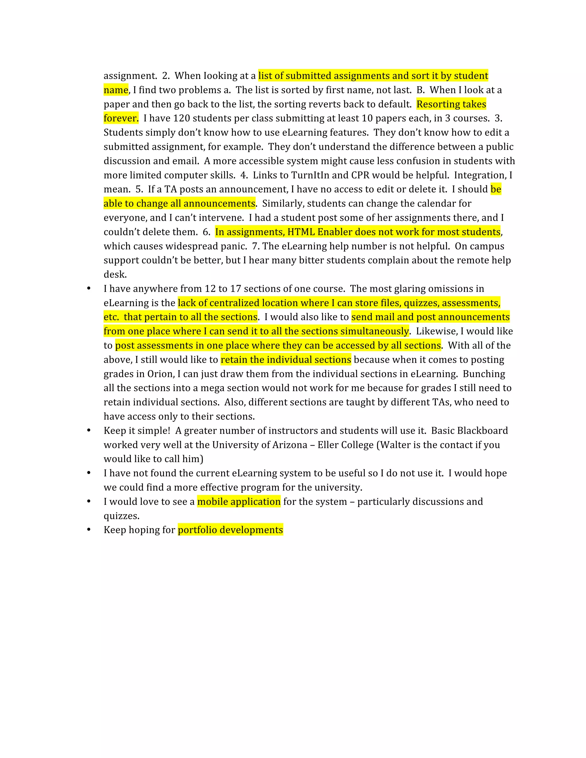 assignment.  2.  When Iooking at a list of submitted assignments and sort it by student 
    name, I find two problems a.  The list is sorted by first name, not last.  B.  When I look at a 
    paper and then go back to the list, the sorting reverts back to default.  Resorting takes 
    forever.  I have 120 students per class submitting at least 10 papers each, in 3 courses.  3.  
    Students simply don’t know how to use eLearning features.  They don’t know how to edit a 
    submitted assignment, for example.  They don’t understand the difference between a public 
    discussion and email.  A more accessible system might cause less confusion in students with 
    more limited computer skills.  4.  Links to TurnItIn and CPR would be helpful.  Integration, I 
    mean.  5.  If a TA posts an announcement, I have no access to edit or delete it.  I should be 
    able to change all announcements.  Similarly, students can change the calendar for 
    everyone, and I can’t intervene.  I had a student post some of her assignments there, and I 
    couldn’t delete them.  6.  In assignments, HTML Enabler does not work for most students, 
    which causes widespread panic.  7. The eLearning help number is not helpful.  On campus 
    support couldn’t be better, but I hear many bitter students complain about the remote help 
    desk. 
•   I have anywhere from 12 to 17 sections of one course.  The most glaring omissions in 
    eLearning is the lack of centralized location where I can store files, quizzes, assessments, 
    etc.  that pertain to all the sections.  I would also like to send mail and post announcements 
    from one place where I can send it to all the sections simultaneously.  Likewise, I would like 
    to post assessments in one place where they can be accessed by all sections.  With all of the 
    above, I still would like to retain the individual sections because when it comes to posting 
    grades in Orion, I can just draw them from the individual sections in eLearning.  Bunching 
    all the sections into a mega section would not work for me because for grades I still need to 
    retain individual sections.  Also, different sections are taught by different TAs, who need to 
    have access only to their sections. 
•   Keep it simple!  A greater number of instructors and students will use it.  Basic Blackboard 
    worked very well at the University of Arizona – Eller College (Walter is the contact if you 
    would like to call him) 
•   I have not found the current eLearning system to be useful so I do not use it.  I would hope 
    we could find a more effective program for the university. 
•   I would love to see a mobile application for the system – particularly discussions and 
    quizzes. 
•   Keep hoping for portfolio developments 
 