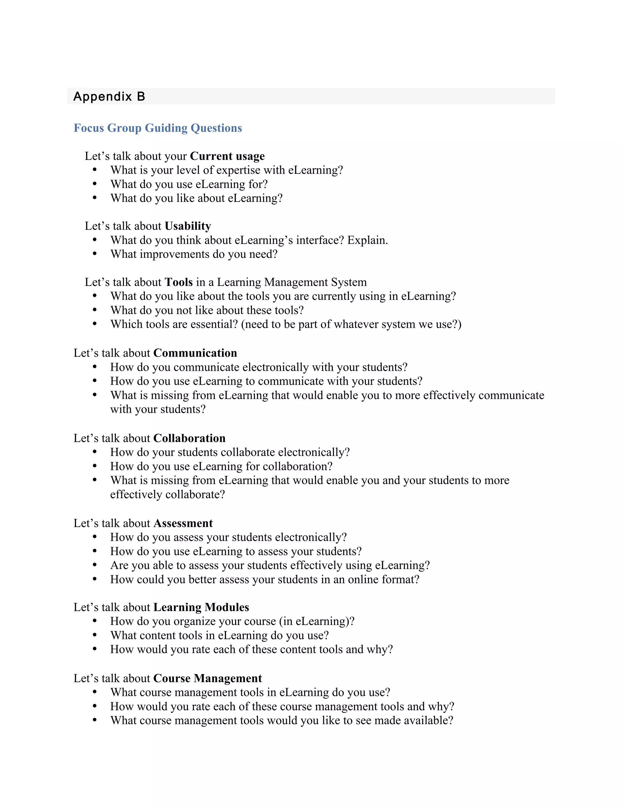  
Appendix B 
 
Focus Group Guiding Questions

  Let’s talk about your Current usage
   • What is your level of expertise with eLearning?
   • What do you use eLearning for?
   • What do you like about eLearning?

  Let’s talk about Usability
   • What do you think about eLearning’s interface? Explain.
   • What improvements do you need?

  Let’s talk about Tools in a Learning Management System
   • What do you like about the tools you are currently using in eLearning?
   • What do you not like about these tools?
   • Which tools are essential? (need to be part of whatever system we use?)

Let’s talk about Communication
    • How do you communicate electronically with your students?
    • How do you use eLearning to communicate with your students?
    • What is missing from eLearning that would enable you to more effectively communicate
        with your students?

Let’s talk about Collaboration
    • How do your students collaborate electronically?
    • How do you use eLearning for collaboration?
    • What is missing from eLearning that would enable you and your students to more
        effectively collaborate?

Let’s talk about Assessment
    • How do you assess your students electronically?
    • How do you use eLearning to assess your students?
    • Are you able to assess your students effectively using eLearning?
    • How could you better assess your students in an online format?

Let’s talk about Learning Modules
    • How do you organize your course (in eLearning)?
    • What content tools in eLearning do you use?
    • How would you rate each of these content tools and why?

Let’s talk about Course Management
    • What course management tools in eLearning do you use?
    • How would you rate each of these course management tools and why?
    • What course management tools would you like to see made available?
 