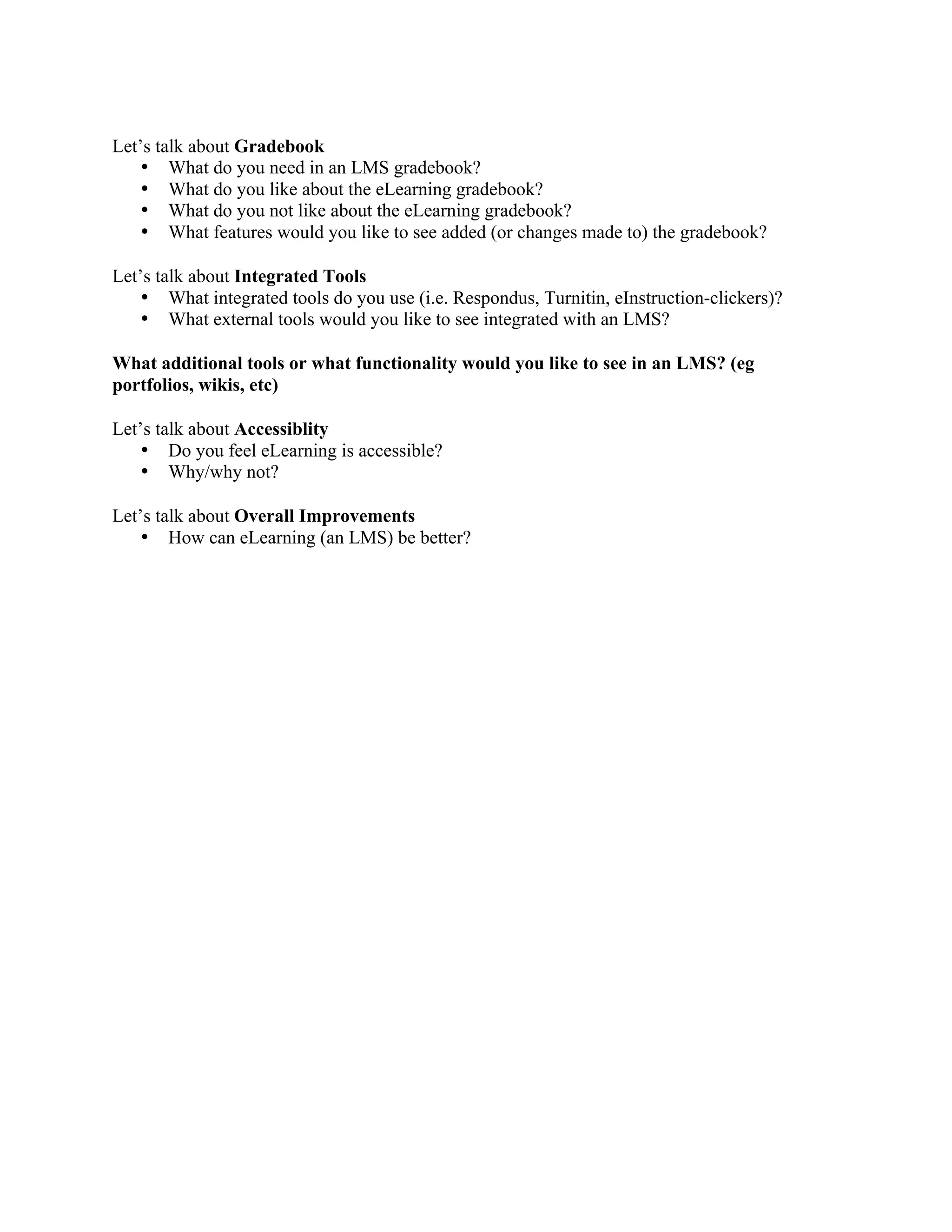 Let’s talk about Gradebook
    • What do you need in an LMS gradebook?
    • What do you like about the eLearning gradebook?
    • What do you not like about the eLearning gradebook?
    • What features would you like to see added (or changes made to) the gradebook?

Let’s talk about Integrated Tools
    • What integrated tools do you use (i.e. Respondus, Turnitin, eInstruction-clickers)?
    • What external tools would you like to see integrated with an LMS?

What additional tools or what functionality would you like to see in an LMS? (eg
portfolios, wikis, etc)

Let’s talk about Accessiblity
    • Do you feel eLearning is accessible?  
    • Why/why not? 

Let’s talk about Overall Improvements
    • How can eLearning (an LMS) be better?
 
 