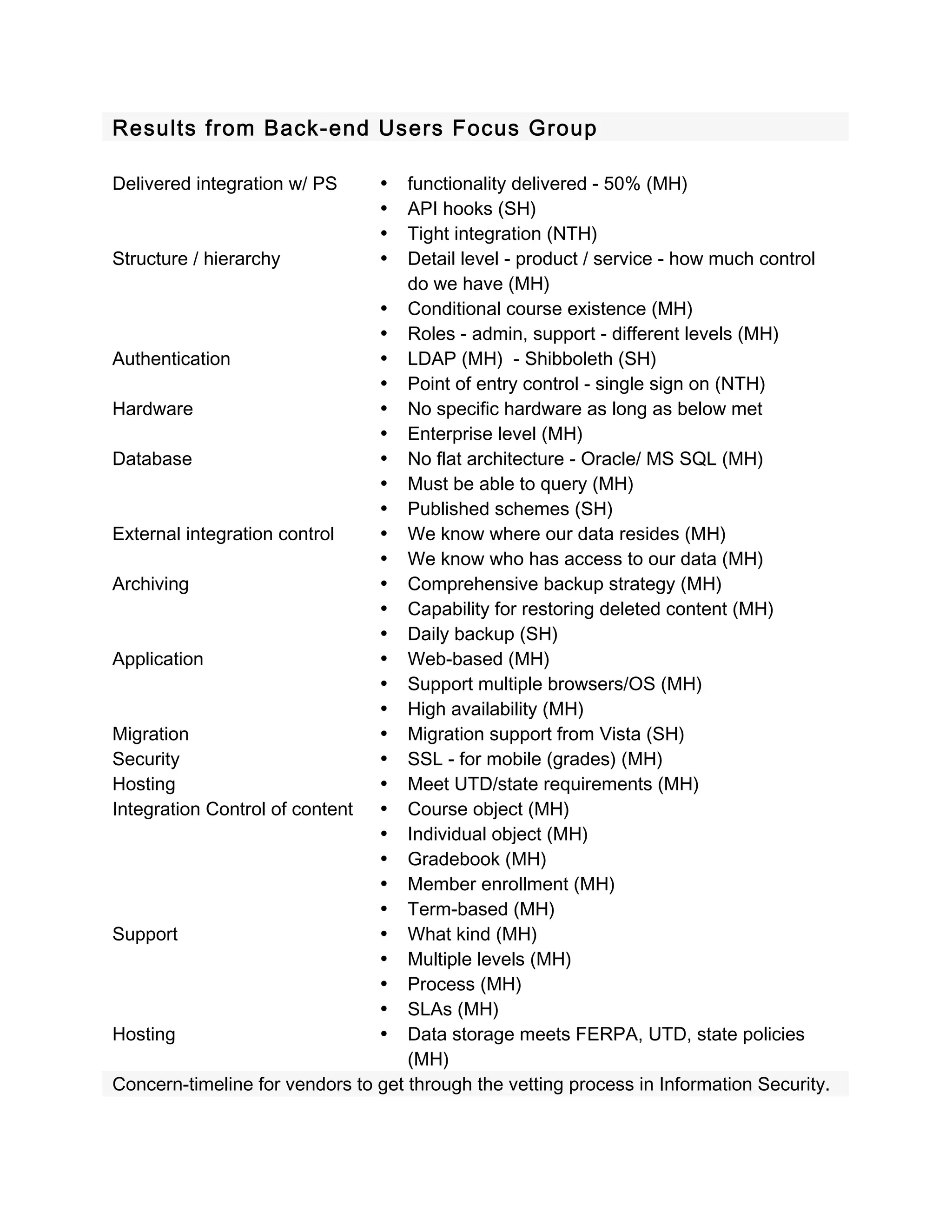 Results from Back-end Users Focus Group 
 
Delivered integration w/ PS     •   functionality delivered - 50% (MH) 
                                •   API hooks (SH) 
                                •   Tight integration (NTH) 
Structure / hierarchy           •   Detail level - product / service - how much control 
                                    do we have (MH) 
                                • Conditional course existence (MH) 
                                • Roles - admin, support - different levels (MH) 
Authentication                  • LDAP (MH)  - Shibboleth (SH) 
                                • Point of entry control - single sign on (NTH) 
Hardware                        • No specific hardware as long as below met 
                                • Enterprise level (MH) 
Database                        • No flat architecture - Oracle/ MS SQL (MH) 
                                • Must be able to query (MH) 
                                • Published schemes (SH) 
External integration control    • We know where our data resides (MH) 
                                • We know who has access to our data (MH) 
Archiving                       • Comprehensive backup strategy (MH) 
                                • Capability for restoring deleted content (MH) 
                                • Daily backup (SH) 
Application                     • Web-based (MH) 
                                • Support multiple browsers/OS (MH)  
                                • High availability (MH) 
Migration                       • Migration support from Vista (SH) 
Security                        • SSL - for mobile (grades) (MH) 
Hosting                         • Meet UTD/state requirements (MH) 
Integration Control of content  • Course object (MH) 
                                • Individual object (MH) 
                                • Gradebook (MH) 
                                • Member enrollment (MH) 
                                • Term-based (MH) 
Support                         • What kind (MH) 
                                • Multiple levels (MH) 
                                • Process (MH) 
                                • SLAs (MH) 
Hosting                         • Data storage meets FERPA, UTD, state policies 
                                    (MH) 
Concern-timeline for vendors to get through the vetting process in Information Security. 
 