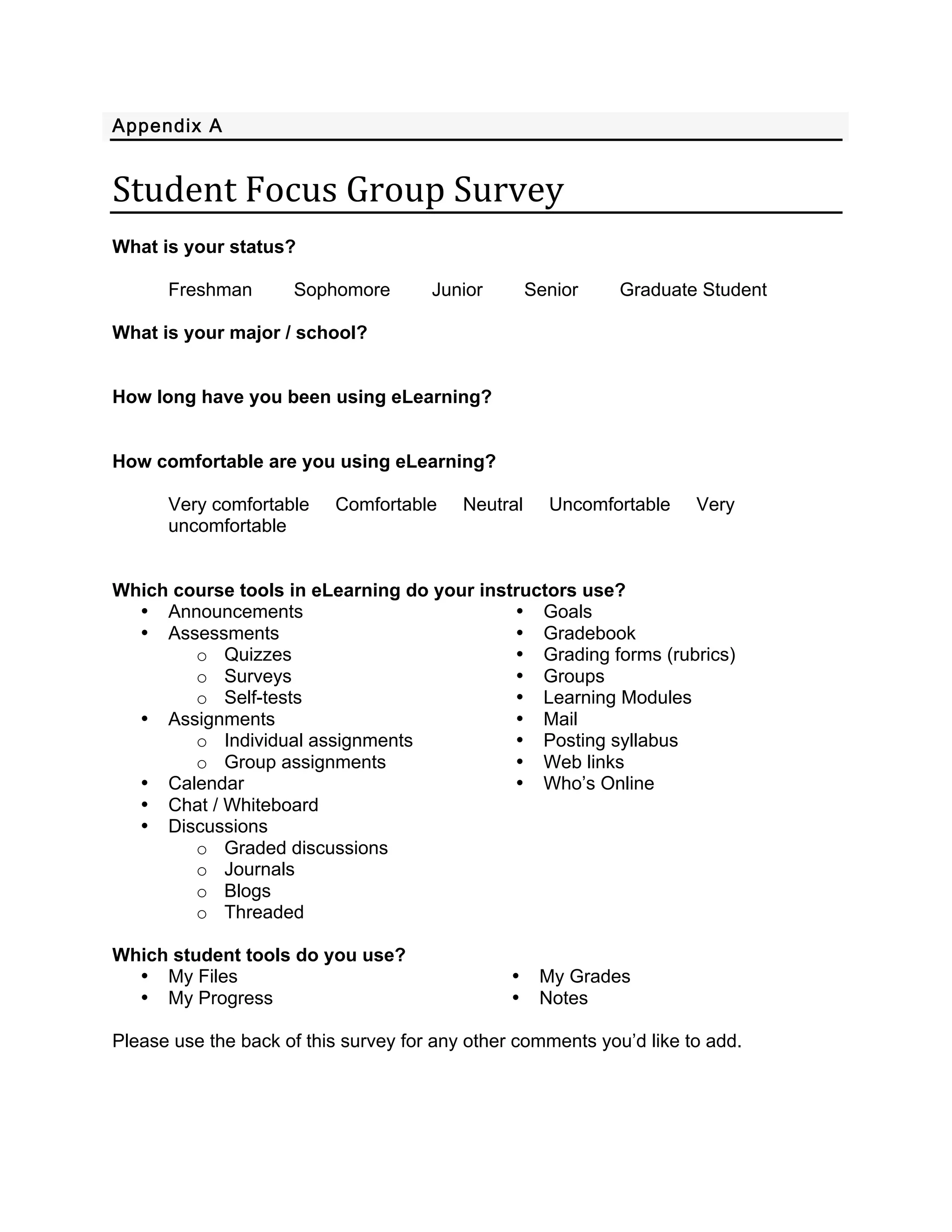 Appendix A 
 

Student Focus Group Survey 
 
What is your status?

      Freshman       Sophomore        Junior        Senior   Graduate Student

What is your major / school?


How long have you been using eLearning?


How comfortable are you using eLearning?

      Very comfortable    Comfortable     Neutral     Uncomfortable   Very
      uncomfortable


Which course tools in eLearning do your instructors use?
  • Announcements                           • Goals
  • Assessments                             • Gradebook
        o Quizzes                           • Grading forms (rubrics)
        o Surveys                           • Groups
        o Self-tests                        • Learning Modules
  • Assignments                             • Mail
        o Individual assignments            • Posting syllabus
        o Group assignments                 • Web links
  • Calendar                                • Who’s Online
  • Chat / Whiteboard
  • Discussions
        o Graded discussions
        o Journals
        o Blogs
        o Threaded

Which student tools do you use?
  • My Files                                    •    My Grades
  • My Progress                                 •    Notes

Please use the back of this survey for any other comments you’d like to add.
 