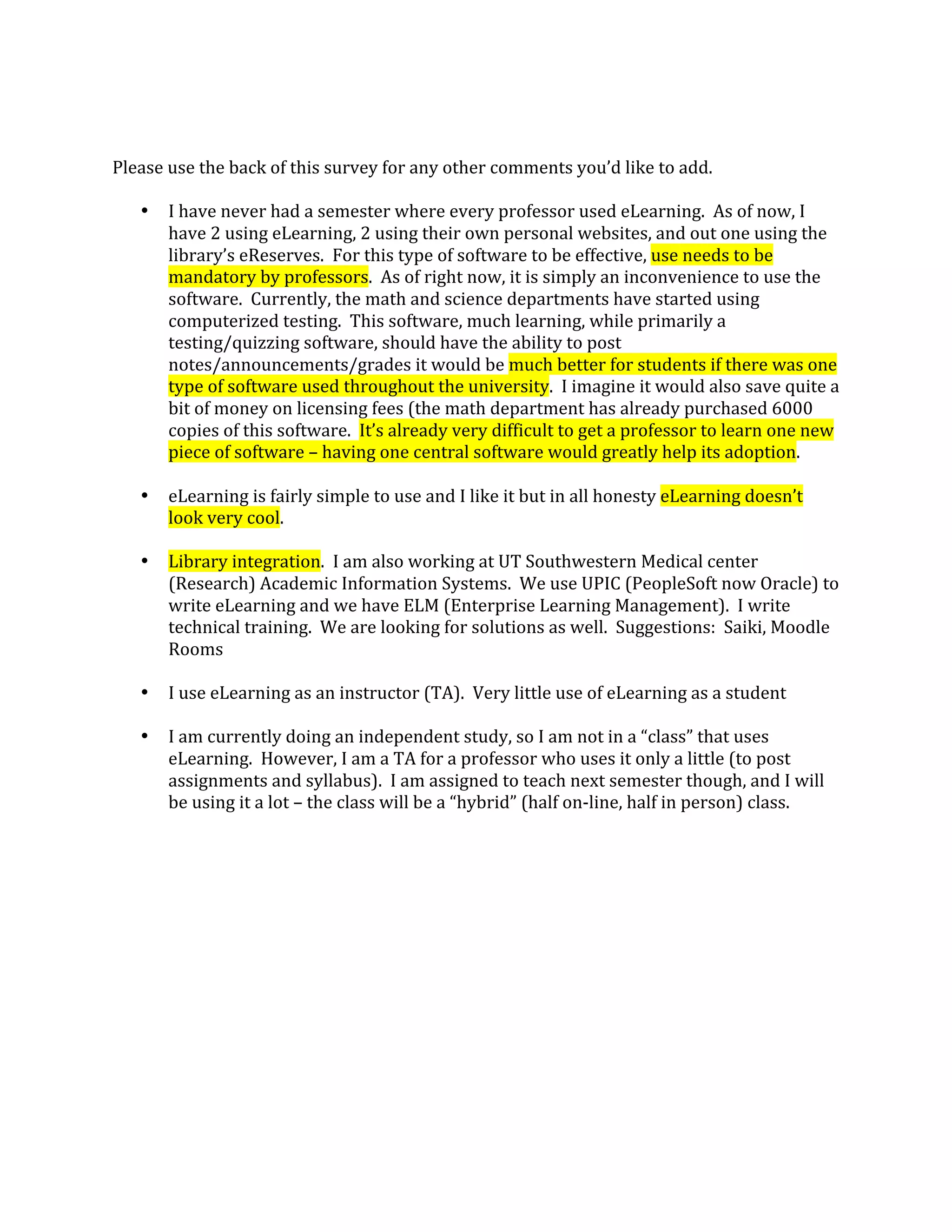  
 
Please use the back of this survey for any other comments you’d like to add. 
 
   • I have never had a semester where every professor used eLearning.  As of now, I 
       have 2 using eLearning, 2 using their own personal websites, and out one using the 
       library’s eReserves.  For this type of software to be effective, use needs to be 
       mandatory by professors.  As of right now, it is simply an inconvenience to use the 
       software.  Currently, the math and science departments have started using 
       computerized testing.  This software, much learning, while primarily a 
       testing/quizzing software, should have the ability to post 
       notes/announcements/grades it would be much better for students if there was one 
       type of software used throughout the university.  I imagine it would also save quite a 
       bit of money on licensing fees (the math department has already purchased 6000 
       copies of this software.  It’s already very difficult to get a professor to learn one new 
       piece of software – having one central software would greatly help its adoption. 
        
   • eLearning is fairly simple to use and I like it but in all honesty eLearning doesn’t 
       look very cool. 
        
   • Library integration.  I am also working at UT Southwestern Medical center 
       (Research) Academic Information Systems.  We use UPIC (PeopleSoft now Oracle) to 
       write eLearning and we have ELM (Enterprise Learning Management).  I write 
       technical training.  We are looking for solutions as well.  Suggestions:  Saiki, Moodle 
       Rooms 
        
   • I use eLearning as an instructor (TA).  Very little use of eLearning as a student 
        
   • I am currently doing an independent study, so I am not in a “class” that uses 
       eLearning.  However, I am a TA for a professor who uses it only a little (to post 
       assignments and syllabus).  I am assigned to teach next semester though, and I will 
       be using it a lot – the class will be a “hybrid” (half on‐line, half in person) class. 
 