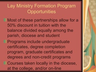 Lay Ministry Formation Program Opportunities Most of these partnerships allow for a 50% discount in tuition with the balance divided equally among the parish, diocese and student Programs include undergraduate certificates, degree completion program, graduate certificates and degrees and non-credit programs Courses taken locally in the diocese, at the college, and/or on-line 