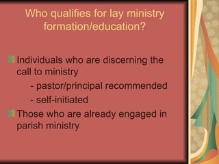 Who qualifies for lay ministry formation/education? Individuals who are discerning the call to ministry - pastor/principal recommended - self-initiated Those who are already engaged in parish ministry 