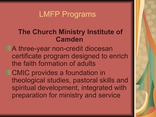 LMFP Programs The Church Ministry Institute of Camden   A three-year non-credit diocesan certificate program designed to enrich the faith formation of adults CMIC provides a foundation in theological studies, pastoral skills and spiritual development, integrated with preparation for ministry and service 
