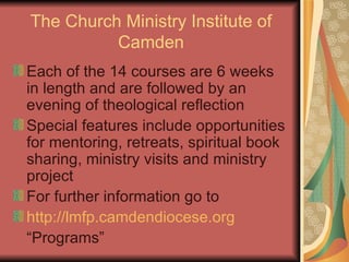 The Church Ministry Institute of Camden Each of the 14 courses are 6 weeks in length and are followed by an evening of theological reflection Special features include opportunities for mentoring, retreats, spiritual book sharing, ministry visits and ministry project For further information go to http://lmfp.camdendiocese.org “Programs” 