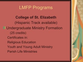 LMFP Programs College of St. Elizabeth (Hispanic Track available) Undergraduate Ministry Formation  (25 credits) Certificates in: Religious Education Youth and Young Adult Ministry Parish Life Ministries 