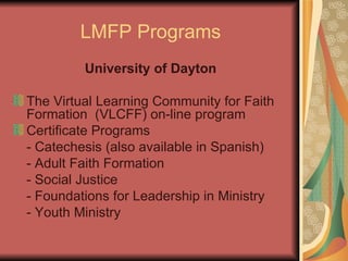 LMFP Programs University of Dayton The Virtual Learning Community for Faith Formation  (VLCFF) on-line program Certificate Programs - Catechesis (also available in Spanish) - Adult Faith Formation - Social Justice - Foundations for Leadership in Ministry - Youth Ministry 