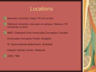 Locations Neumann University, Aston, PA and on-line Villanova University, one week on campus, Villanova, PA (remainder on-line) IMEC: Cathedral of the Immaculate Conception, Camden Immaculate Conception Parish, Bridgeton  St. Gianna Beretta Molla Parish, Northfield  Hispanic Catholic Center, Wildwood CMIC: TBD 