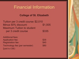 Financial Information College of St. Elizabeth Tuition per 3 credit course: $2,010 Minus 50% discount: $1,005 Maximum Tuition to student per 3 credit course $335 Additional fees: Application fee: $35 Registration fee: $40 Technology fee (per semester) $80 ( paid to CSE) 