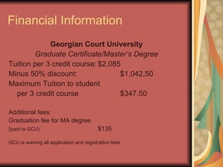 Financial Information Georgian Court University Graduate Certificate/Master’s Degree Tuition per 3 credit course: $2,085 Minus 50% discount: $1,042.50 Maximum Tuition to student per 3 credit course $347.50 Additional fees: Graduation fee for MA degree  ( paid to GCU) $135 GCU is waiving all application and registration fees 