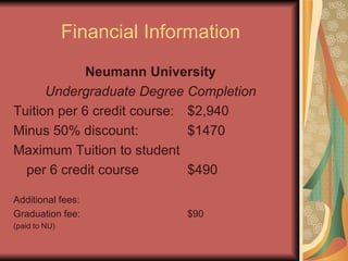 Financial Information Neumann University Undergraduate Degree Completion Tuition per 6 credit course: $2,940 Minus 50% discount: $1470 Maximum Tuition to student per 6 credit course $490 Additional fees: Graduation fee: $90 (paid to NU) 