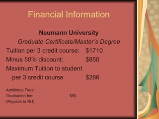Financial Information Neumann University Graduate Certificate/Master’s   Degree Tuition per 3 credit course: $1710 Minus 50% discount: $850 Maximum Tuition to student per 3 credit course $286 Additional Fees: Graduation fee: $90 (Payable to NU) 